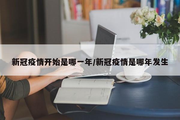 新冠疫情开始是哪一年/新冠疫情是哪年发生
