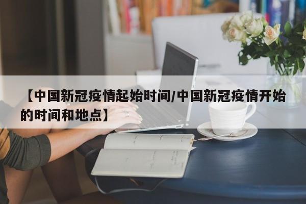 【中国新冠疫情起始时间/中国新冠疫情开始的时间和地点】