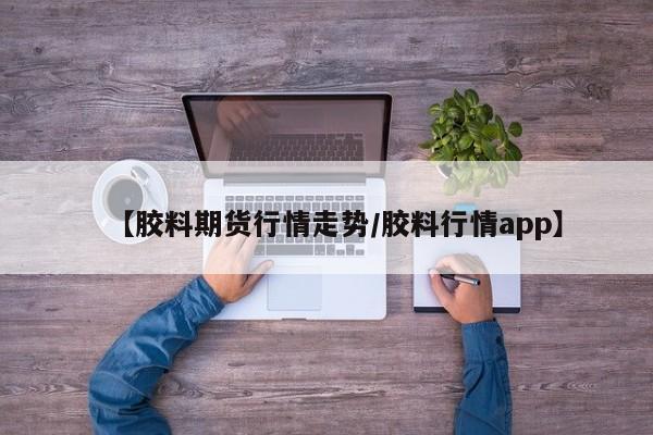 【胶料期货行情走势/胶料行情app】