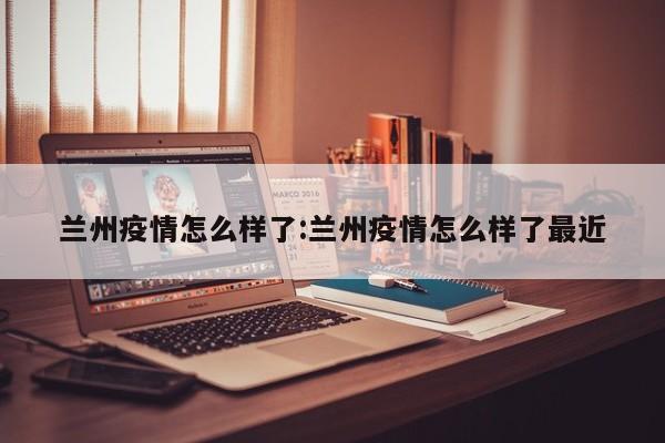 兰州疫情怎么样了:兰州疫情怎么样了最近