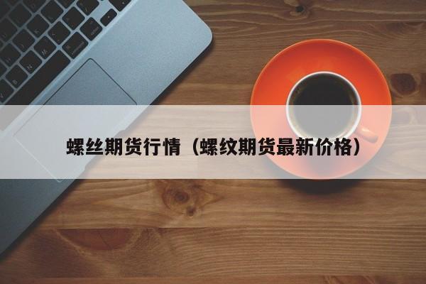 螺丝期货行情(螺纹期货最新价格)