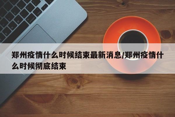郑州疫情什么时候结束最新消息/郑州疫情什么时候彻底结束