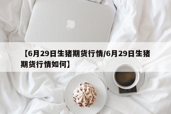 【6月29日生猪期货行情/6月29日生猪期货行情如何】
