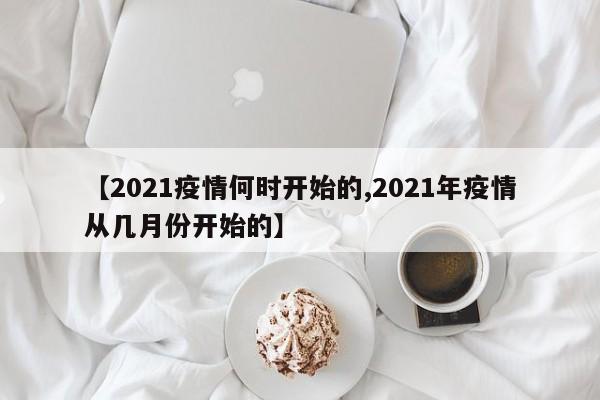 【2021疫情何时开始的,2021年疫情从几月份开始的】