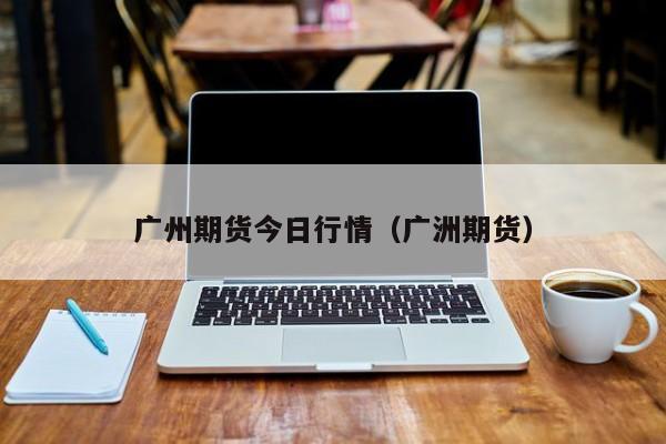 广州期货今日行情(广洲期货)