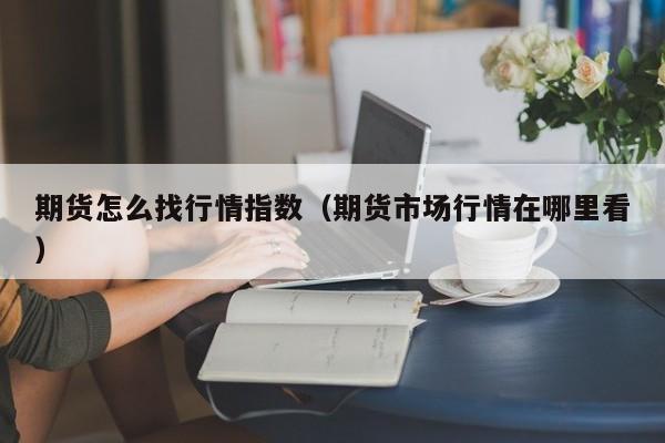 期货怎么找行情指数(期货市场行情在哪里看)
