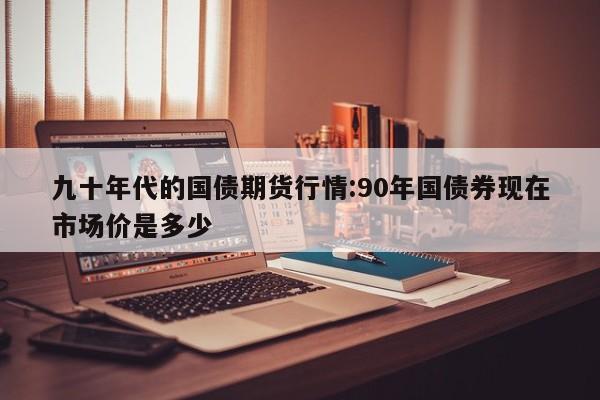 九十年代的国债期货行情:90年国债券现在市场价是多少