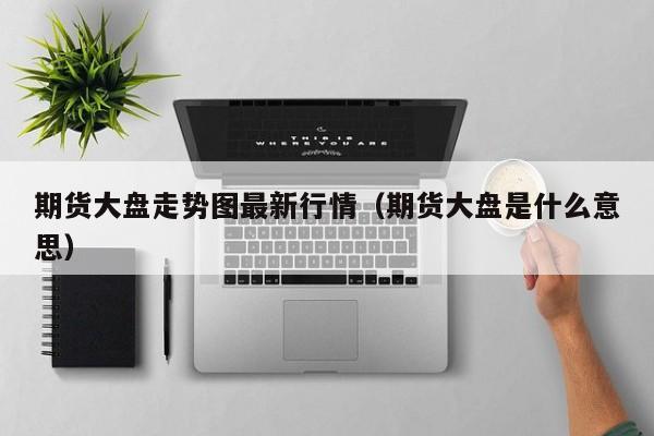 期货大盘走势图最新行情(期货大盘是什么意思)