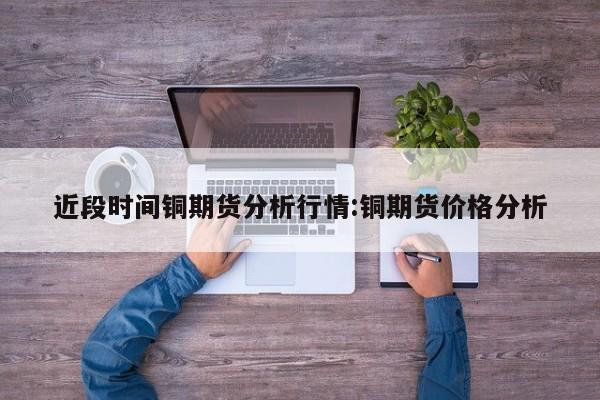 近段时间铜期货分析行情:铜期货价格分析