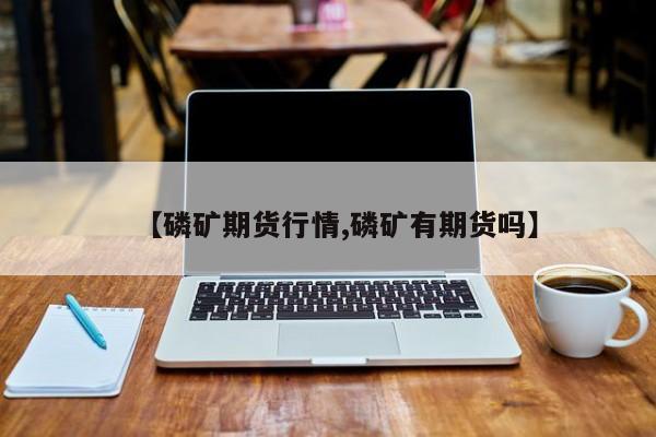 【磷矿期货行情,磷矿有期货吗】
