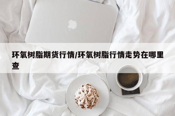 环氧树脂期货行情/环氧树脂行情走势在哪里查