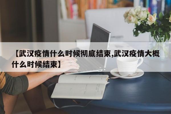 【武汉疫情什么时候彻底结束,武汉疫情大概什么时候结束】