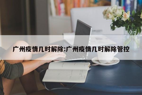 广州疫情几时解除:广州疫情几时解除管控