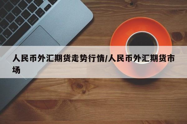 人民币外汇期货走势行情/人民币外汇期货市场