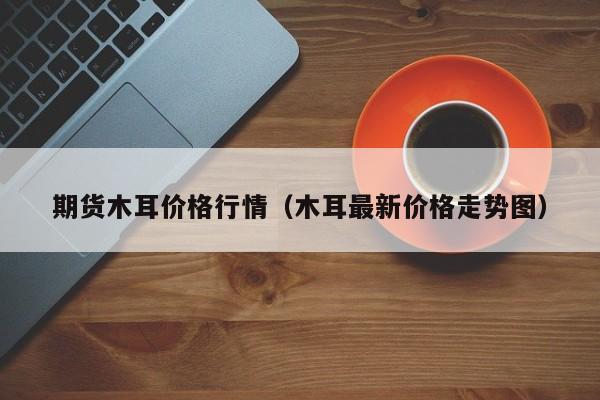 期货木耳价格行情(木耳最新价格走势图)