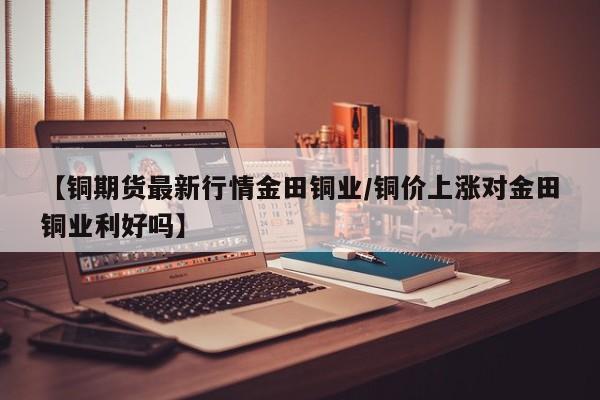 【铜期货最新行情金田铜业/铜价上涨对金田铜业利好吗】