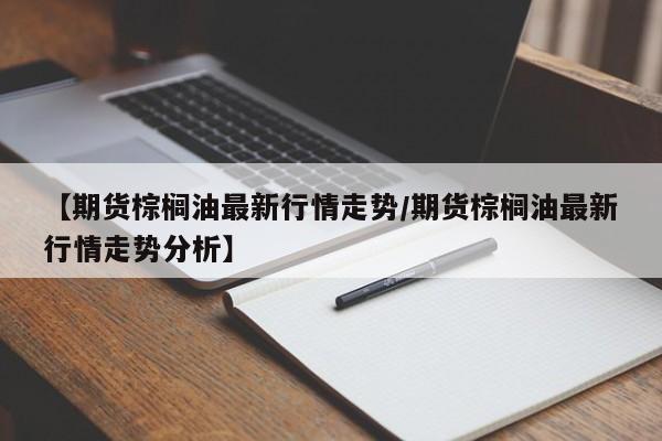 【期货棕榈油最新行情走势/期货棕榈油最新行情走势分析】