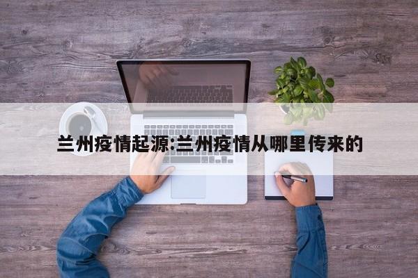 兰州疫情起源:兰州疫情从哪里传来的