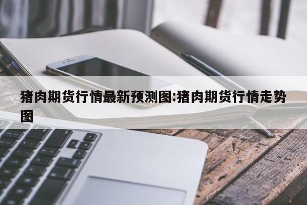 猪肉期货行情最新预测图:猪肉期货行情走势图